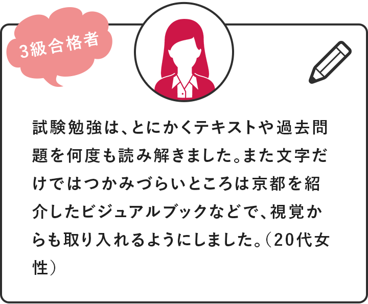 [3級合格者]試験勉強は、とにかくテキストや過去問題を何度も読み解きました。また文字だけではつかみづらいところは京都を紹介したビジュアルブックなどで、視覚からも取り入れるようにしました。（20代女性）