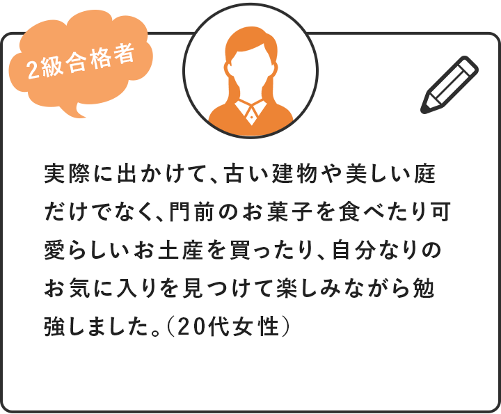 [2級合格者]実際に出かけて、古い建物や美しい庭だけでなく、門前のお菓子を食べたり可愛らしいお土産を買ったり、自分なりのお気に入りを見つけて楽しみながら勉強しました。（20代女性）