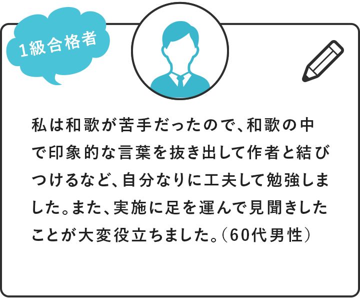 [1級合格者]私は和歌が苦手だったので、和歌の中で印象的な言葉を抜き出して作者と結びつけるなど、自分なりに工夫して勉強しました。また、実施に足を運んで見聞きしたことが大変役立ちました。（60代男性）