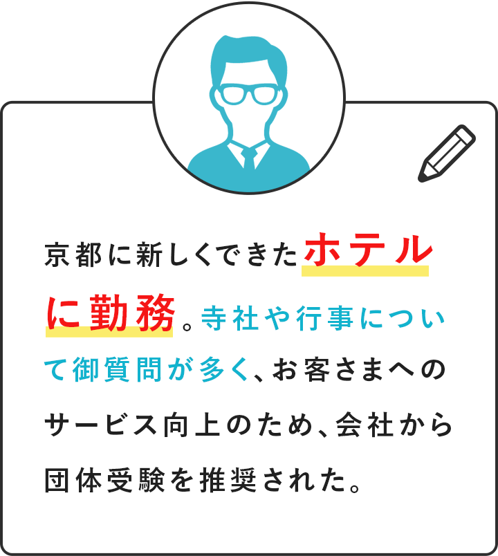 京都に新しくできたホテルに勤務。寺社や行事について御質問が多く、お客さまへのサービス向上のため、会社から団体受験を推奨された。