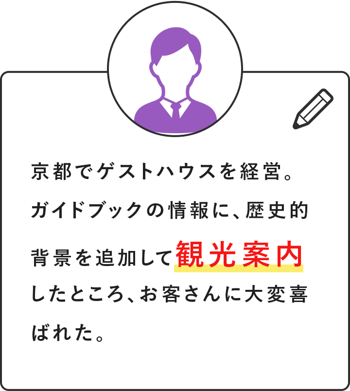 京都でゲストハウスを経営。ガイドブックの情報に、歴史的背景を追加して観光案内したところ、お客さんに大変喜ばれた。